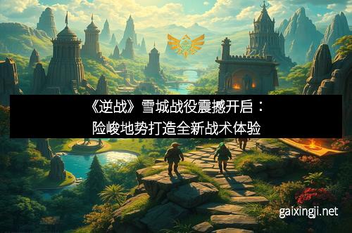 《逆战》雪城战役震撼开启:险峻地势打造全新战术体验